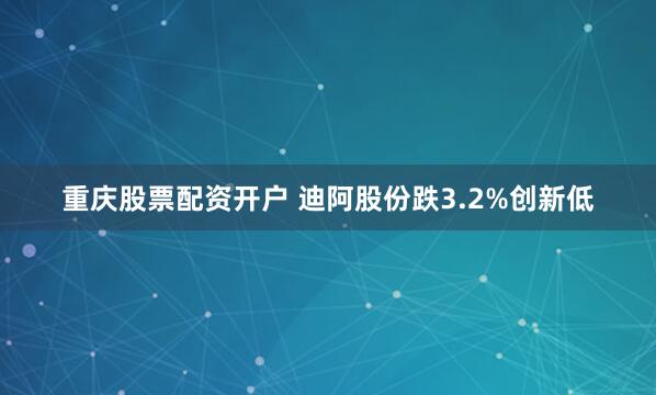 重庆股票配资开户 迪阿股份跌3.2%创新低
