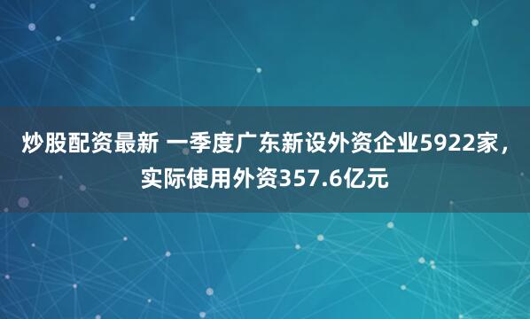 炒股配资最新 一季度广东新设外资企业5922家，实际使用外资357.6亿元