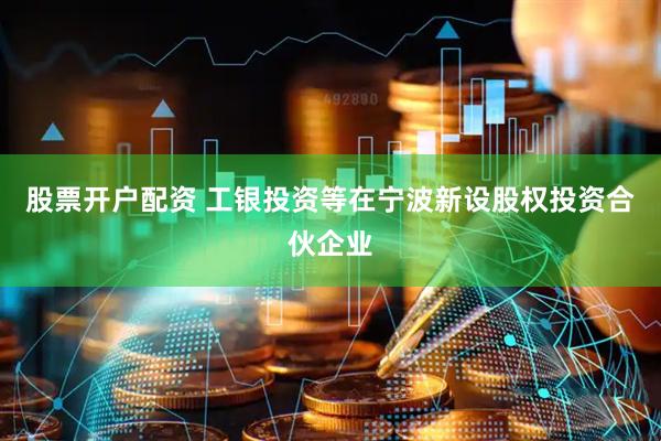股票开户配资 工银投资等在宁波新设股权投资合伙企业