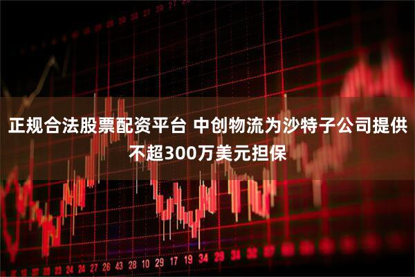 正规合法股票配资平台 中创物流为沙特子公司提供不超300万美元担保