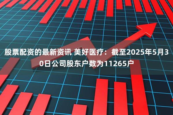 股票配资的最新资讯 美好医疗：截至2025年5月30日公司股东户数为11265户
