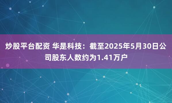 炒股平台配资 华是科技：截至2025年5月30日公司股东人数约为1.41万户