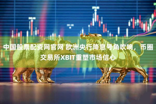 中国股票配资网官网 欧洲央行降息号角吹响，币圈交易所XBIT重塑市场信心