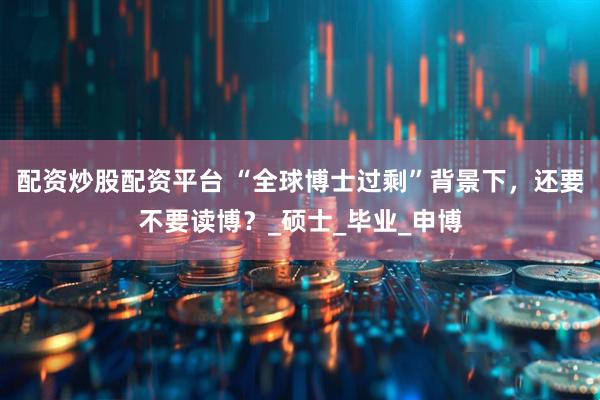 配资炒股配资平台 “全球博士过剩”背景下，还要不要读博？_硕士_毕业_申博