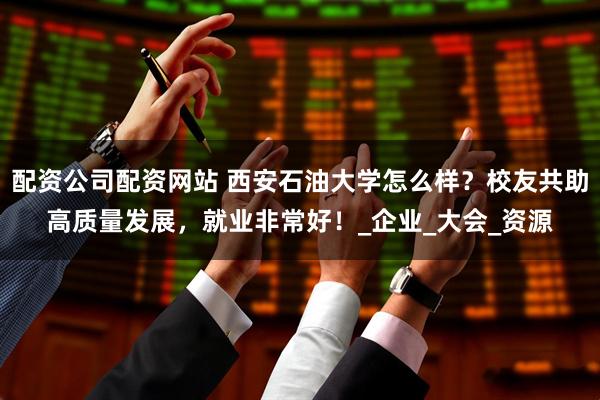 配资公司配资网站 西安石油大学怎么样？校友共助高质量发展，就业非常好！_企业_大会_资源