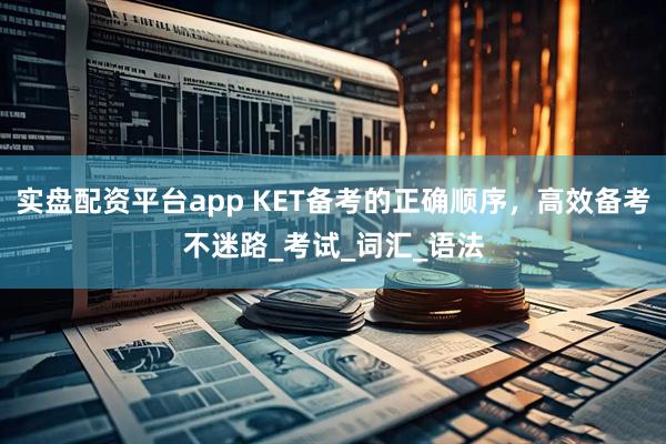 实盘配资平台app KET备考的正确顺序，高效备考不迷路_考试_词汇_语法