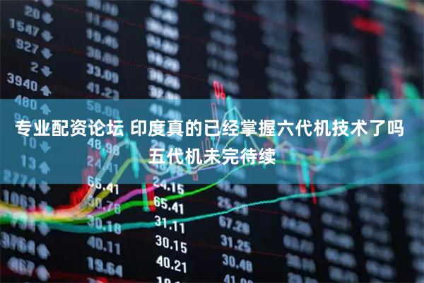 专业配资论坛 印度真的已经掌握六代机技术了吗 五代机未完待续