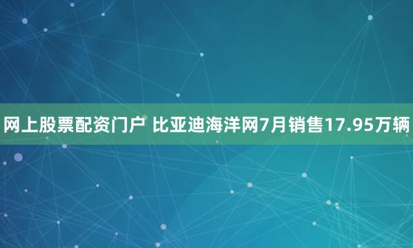 网上股票配资门户 比亚迪海洋网7月销售17.95万辆