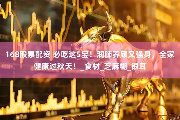 168股票配资 必吃这5宝！润肺养颜又强身，全家健康过秋天！_食材_芝麻糊_银耳