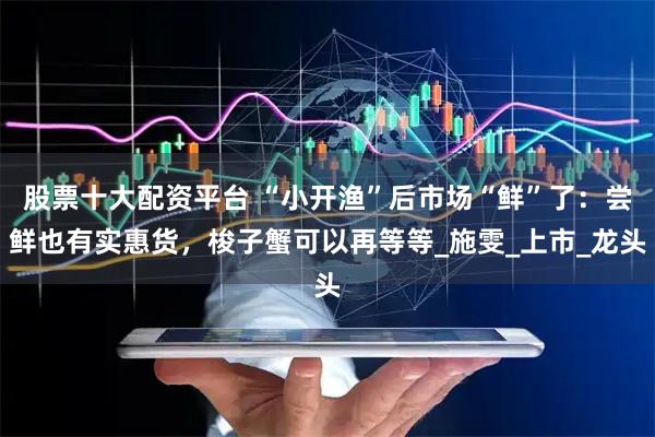 股票十大配资平台 “小开渔”后市场“鲜”了：尝鲜也有实惠货，梭子蟹可以再等等_施雯_上市_龙头