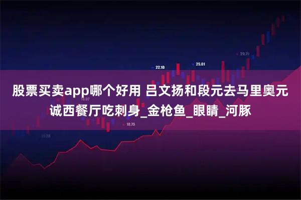 股票买卖app哪个好用 吕文扬和段元去马里奥元诚西餐厅吃刺身_金枪鱼_眼睛_河豚