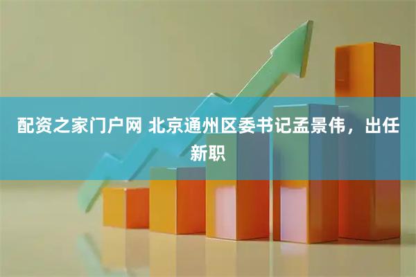 配资之家门户网 北京通州区委书记孟景伟，出任新职