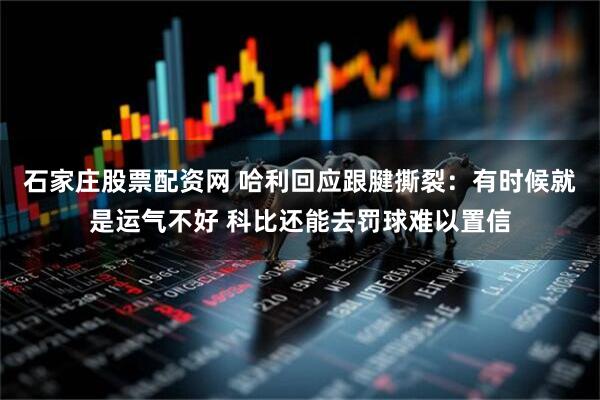 石家庄股票配资网 哈利回应跟腱撕裂：有时候就是运气不好 科比还能去罚球难以置信