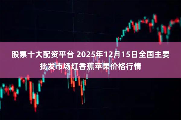 股票十大配资平台 2025年12月15日全国主要批发市场红香蕉苹果价格行情