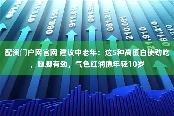 配资门户网官网 建议中老年：这5种高蛋白使劲吃，腿脚有劲，气色红润像年轻10岁