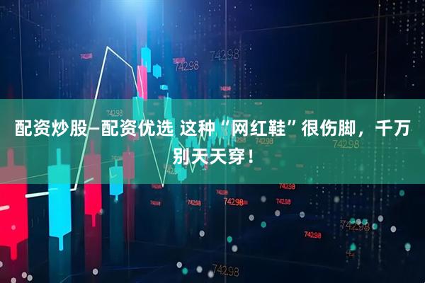 配资炒股—配资优选 这种“网红鞋”很伤脚，千万别天天穿！